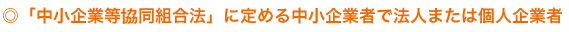 「中小企業等協同組合法」に定める中小企業者で法人または個人企業者